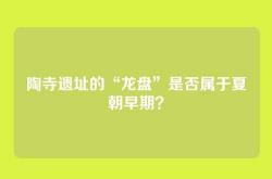陶寺遗址的“龙盘”是否属于夏朝早期？