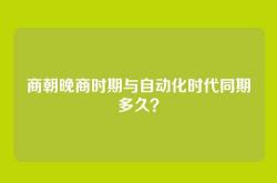 商朝晚商时期与自动化时代同期多久？