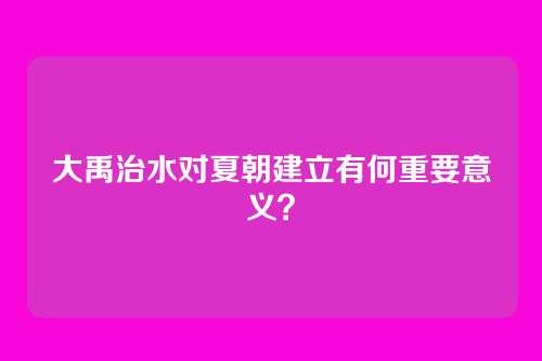 大禹治水对夏朝建立有何重要意义？