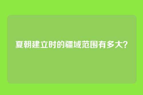 夏朝建立时的疆域范围有多大？