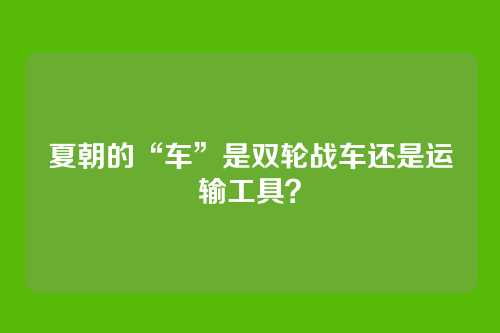夏朝的“车”是双轮战车还是运输工具？