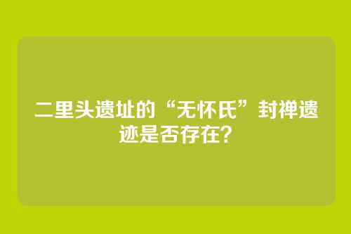 二里头遗址的“无怀氏”封禅遗迹是否存在？