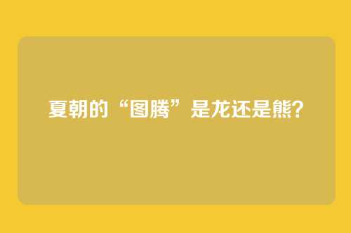 夏朝的“图腾”是龙还是熊？