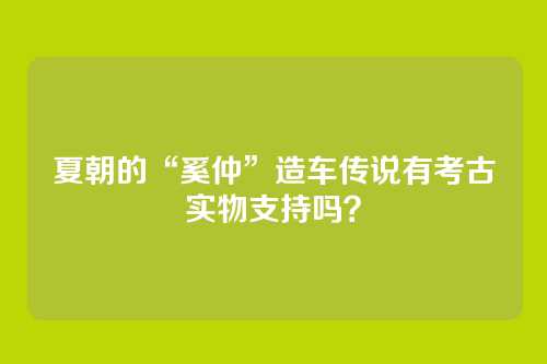 夏朝的“奚仲”造车传说有考古实物支持吗?