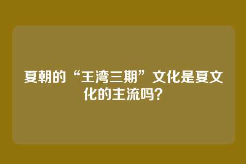 夏朝的“王湾三期”文化是夏文化的主流吗？