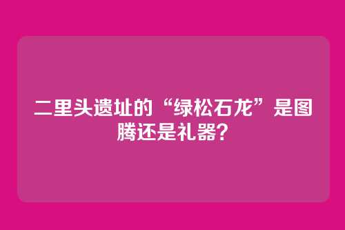 二里头遗址的“绿松石龙”是图腾还是礼器？