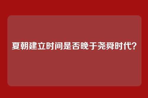 夏朝建立时间是否晚于尧舜时代？