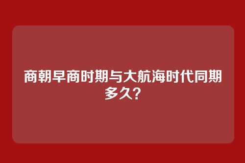 商朝早商时期与大航海时代同期多久？