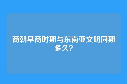 商朝早商时期与东南亚文明同期多久?