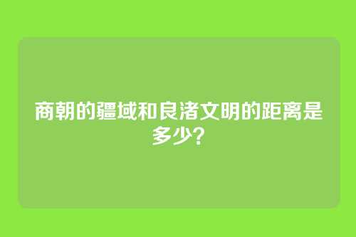 商朝的疆域和良渚文明的距离是多少？