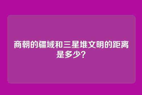 商朝的疆域和三星堆文明的距离是多少？