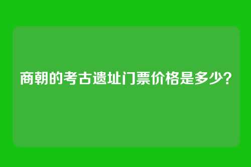 商朝的考古遗址门票价格是多少？