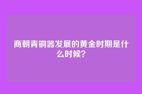商朝青铜器发展的黄金时期是什么时候？