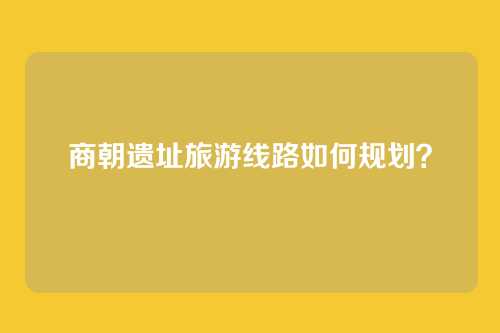 商朝遗址旅游线路如何规划？
