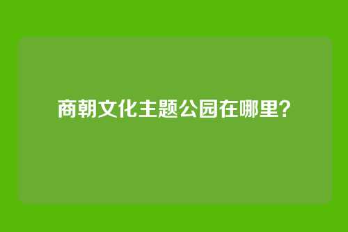 商朝文化主题公园在哪里？