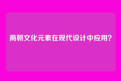 商朝文化元素在现代设计中应用?