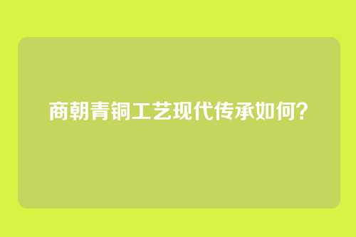 商朝青铜工艺现代传承如何？
