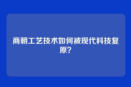 商朝工艺技术如何被现代科技复原？