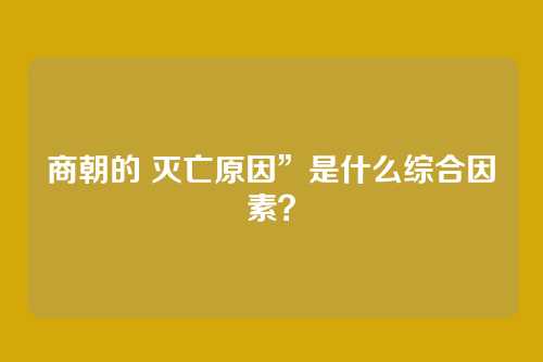 商朝的 灭亡原因”是什么综合因素？