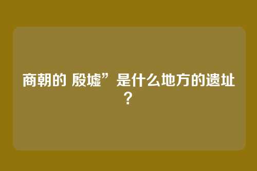 商朝的 殷墟”是什么地方的遗址？