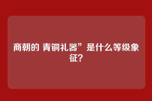 商朝的 青铜礼器”是什么等级象征？