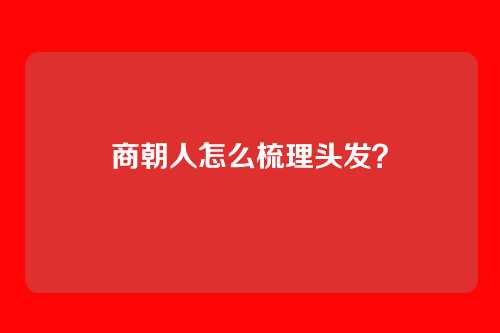 商朝人怎么梳理头发？