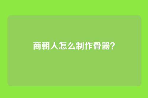 商朝人怎么制作骨器？