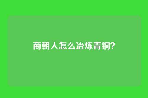 商朝人怎么冶炼青铜？