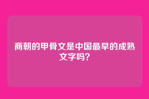 商朝的甲骨文是中国最早的成熟文字吗？