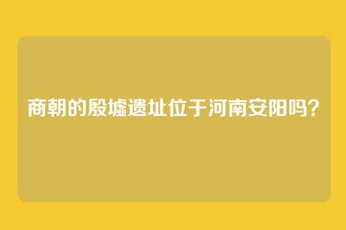 商朝的殷墟遗址位于河南安阳吗？