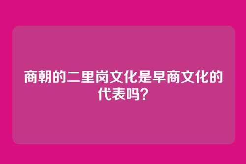 商朝的二里岗文化是早商文化的代表吗？