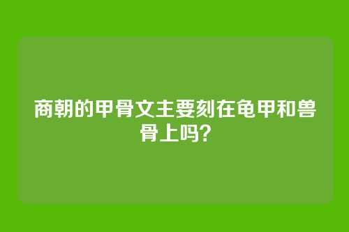 商朝的甲骨文主要刻在龟甲和兽骨上吗？