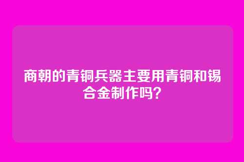商朝的青铜兵器主要用青铜和锡合金制作吗？